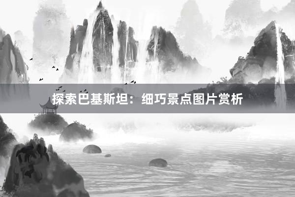 探索巴基斯坦：细巧景点图片赏析