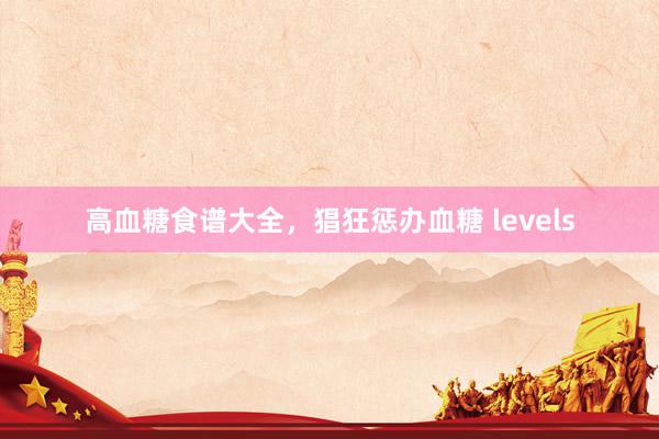高血糖食谱大全，猖狂惩办血糖 levels